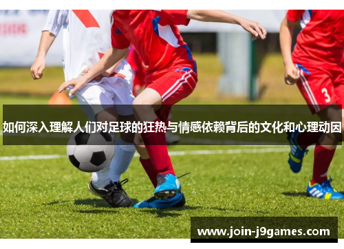 如何深入理解人们对足球的狂热与情感依赖背后的文化和心理动因