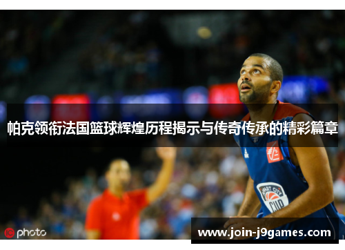 帕克领衔法国篮球辉煌历程揭示与传奇传承的精彩篇章