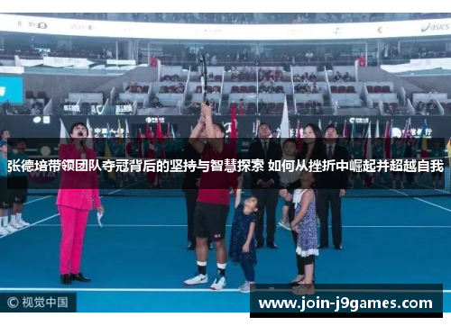 张德培带领团队夺冠背后的坚持与智慧探索 如何从挫折中崛起并超越自我 张德培带领团队夺冠背后的坚持与智慧探索 如何从挫折中崛起并超越自我