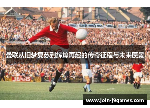 曼联从旧梦复苏到辉煌再起的传奇征程与未来愿景 曼联从旧梦复苏到辉煌再起的传奇征程与未来愿景