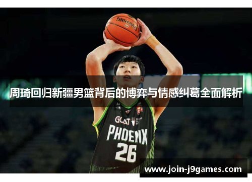 周琦回归新疆男篮背后的博弈与情感纠葛全面解析