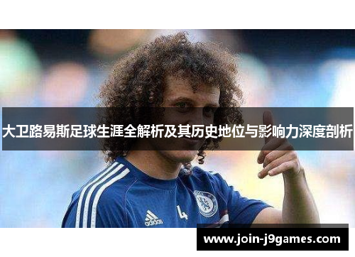 大卫路易斯足球生涯全解析及其历史地位与影响力深度剖析 大卫路易斯足球生涯全解析及其历史地位与影响力深度剖析