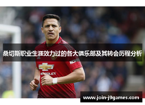 桑切斯职业生涯效力过的各大俱乐部及其转会历程分析