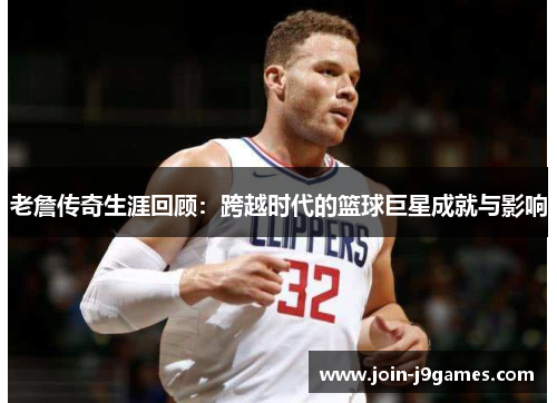 老詹传奇生涯回顾:跨越时代的篮球巨星成就与影响 老詹传奇生涯回顾:跨越时代的篮球巨星成就与影响