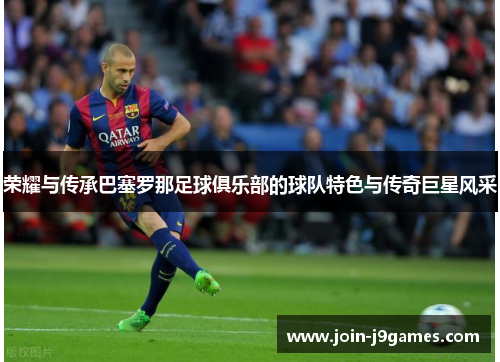 荣耀与传承巴塞罗那足球俱乐部的球队特色与传奇巨星风采