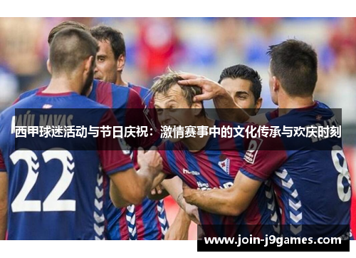 西甲球迷活动与节日庆祝:激情赛事中的文化传承与欢庆时刻 西甲球迷活动与节日庆祝:激情赛事中的文化传承与欢庆时刻