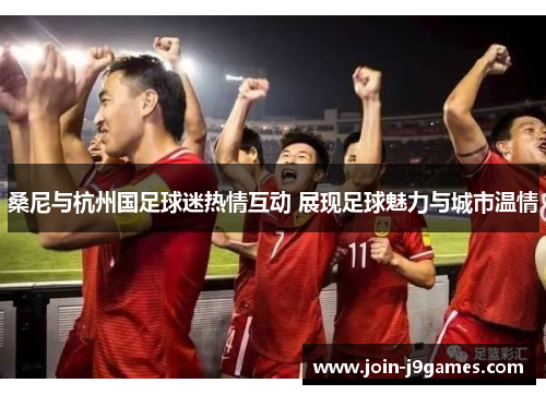 桑尼与杭州国足球迷热情互动 展现足球魅力与城市温情