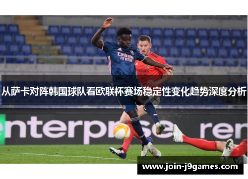 从萨卡对阵韩国球队看欧联杯赛场稳定性变化趋势深度分析