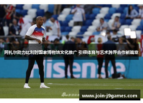 阿扎尔助力比利时国家博物馆文化推广 引领体育与艺术跨界合作新篇章